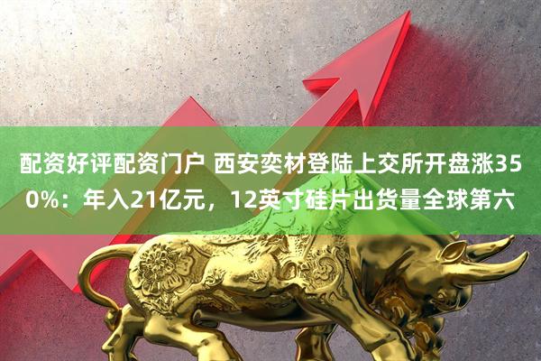 配资好评配资门户 西安奕材登陆上交所开盘涨350%：年入21亿元，12英寸硅片出货量全球第六