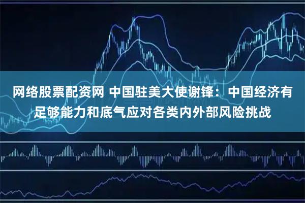 网络股票配资网 中国驻美大使谢锋：中国经济有足够能力和底气应对各类内外部风险挑战