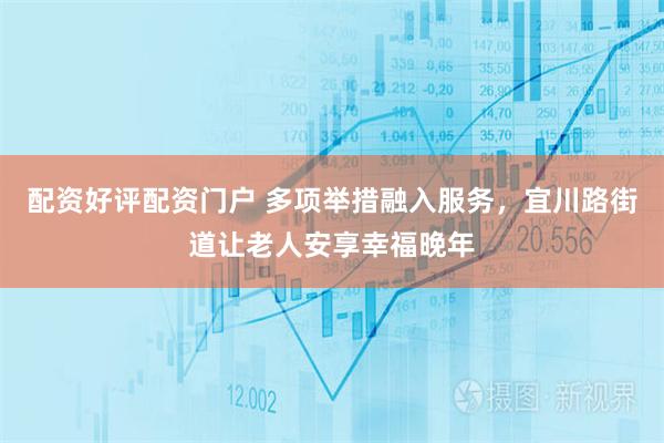配资好评配资门户 多项举措融入服务，宜川路街道让老人安享幸福晚年