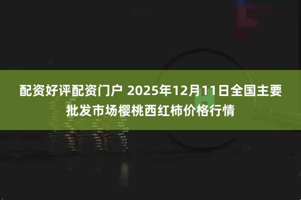 配资好评配资门户 2025年12月11日全国主要批发市场樱桃西红柿价格行情