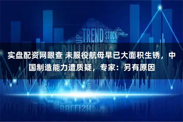 实盘配资网眼查 未服役航母早已大面积生锈，中国制造能力遭质疑，专家：另有原因