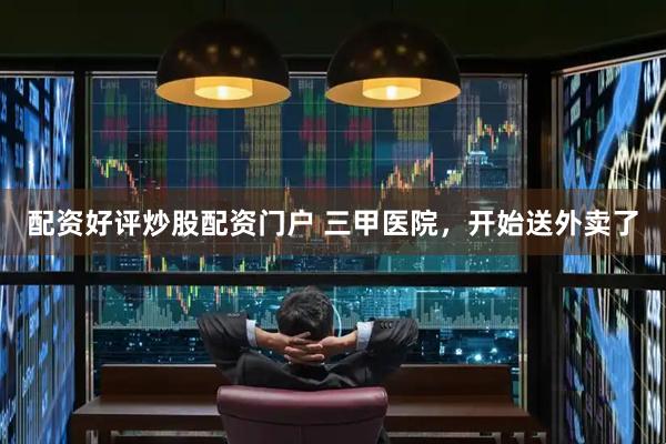 配资好评炒股配资门户 三甲医院，开始送外卖了