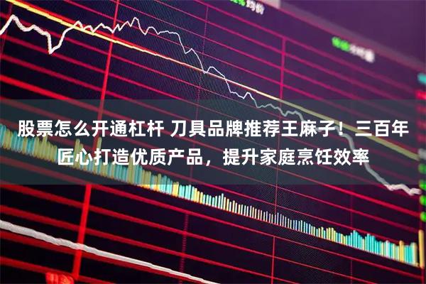 股票怎么开通杠杆 刀具品牌推荐王麻子！三百年匠心打造优质产品，提升家庭烹饪效率