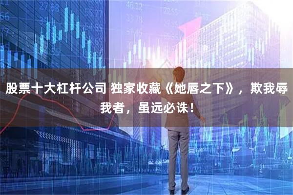 股票十大杠杆公司 独家收藏《她唇之下》，欺我辱我者，虽远必诛！