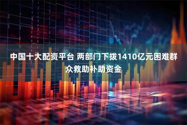 中国十大配资平台 两部门下拨1410亿元困难群众救助补助资金