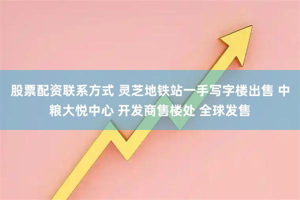 股票配资联系方式 灵芝地铁站一手写字楼出售 中粮大悦中心 开发商售楼处 全球发售