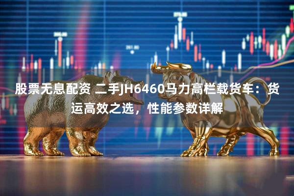 股票无息配资 二手JH6460马力高栏载货车：货运高效之选，性能参数详解