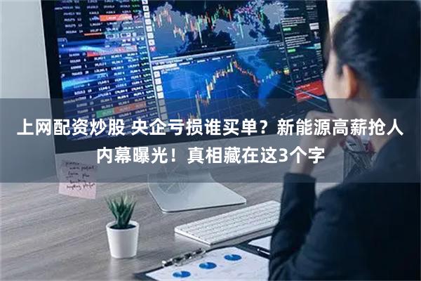 上网配资炒股 央企亏损谁买单？新能源高薪抢人内幕曝光！真相藏在这3个字