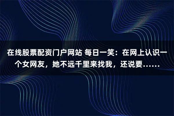 在线股票配资门户网站 每日一笑：在网上认识一个女网友，她不远千里来找我，还说要……