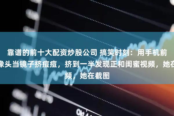 靠谱的前十大配资炒股公司 搞笑时刻：用手机前置摄像头当镜子挤痘痘，挤到一半发现正和闺蜜视频，她在截图